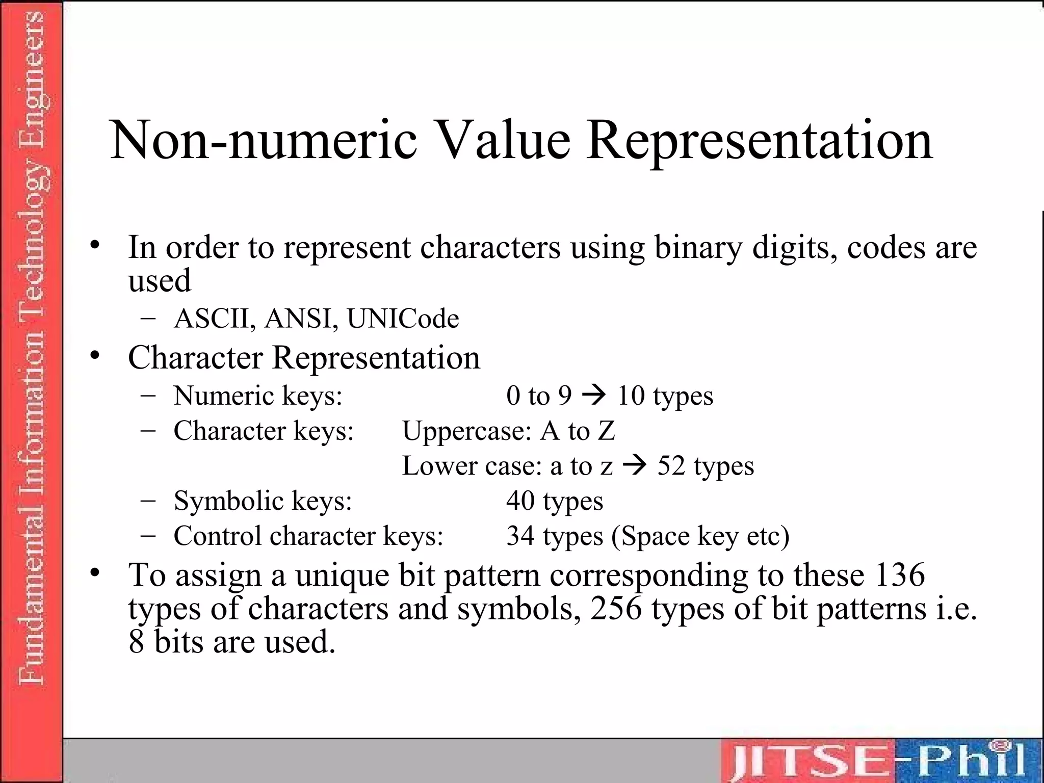Non-numeric Value Representation
• In order to represent characters using binary digits, codes are
  used
   – ASCII, ANSI, UNICode
• Character Representation
   – Numeric keys:              0 to 9  10 types
   – Character keys:    Uppercase: A to Z
                        Lower case: a to z  52 types
   – Symbolic keys:             40 types
   – Control character keys:    34 types (Space key etc)
• To assign a unique bit pattern corresponding to these 136
  types of characters and symbols, 256 types of bit patterns i.e.
  8 bits are used.
 