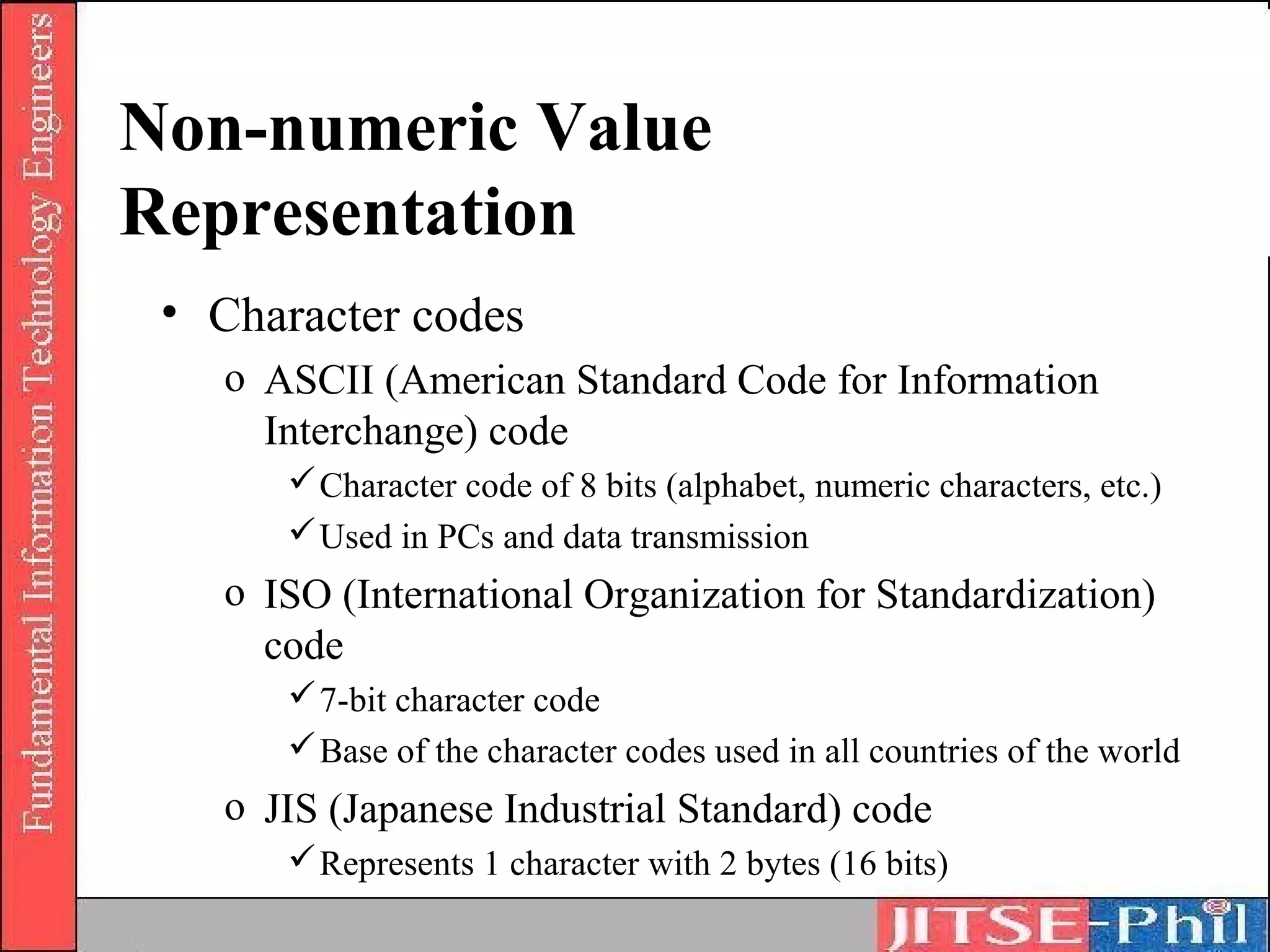 Non-numeric Value
Representation
 • Character codes
   o ASCII (American Standard Code for Information
     Interchange) code
       Character code of 8 bits (alphabet, numeric characters, etc.)
       Used in PCs and data transmission
   o ISO (International Organization for Standardization)
     code
       7-bit character code
       Base of the character codes used in all countries of the world
   o JIS (Japanese Industrial Standard) code
       Represents 1 character with 2 bytes (16 bits)
 