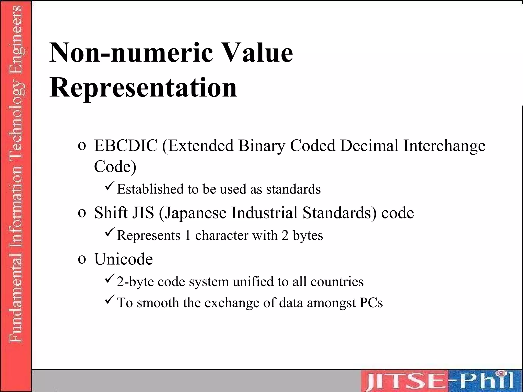 Non-numeric Value
Representation
 o EBCDIC (Extended Binary Coded Decimal Interchange
   Code)
     Established to be used as standards
 o Shift JIS (Japanese Industrial Standards) code
     Represents 1 character with 2 bytes
 o Unicode
     2-byte code system unified to all countries
     To smooth the exchange of data amongst PCs
 