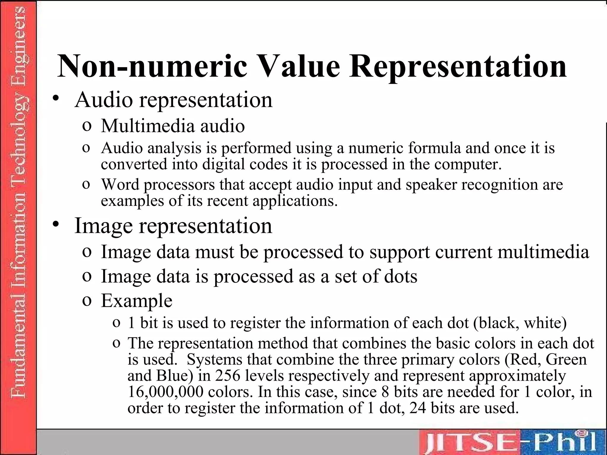 Non-numeric Value Representation
• Audio representation
   o Multimedia audio
   o Audio analysis is performed using a numeric formula and once it is
     converted into digital codes it is processed in the computer.
   o Word processors that accept audio input and speaker recognition are
     examples of its recent applications.
• Image representation
   o Image data must be processed to support current multimedia
   o Image data is processed as a set of dots
   o Example
       o 1 bit is used to register the information of each dot (black, white)
       o The representation method that combines the basic colors in each dot
         is used. Systems that combine the three primary colors (Red, Green
         and Blue) in 256 levels respectively and represent approximately
         16,000,000 colors. In this case, since 8 bits are needed for 1 color, in
         order to register the information of 1 dot, 24 bits are used.
 