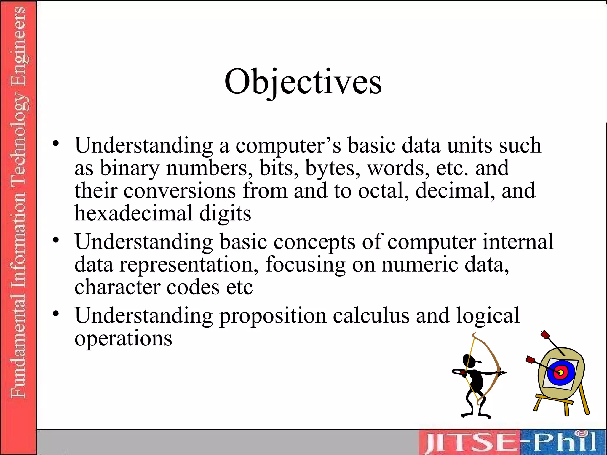 Objectives
• Understanding a computer’s basic data units such
  as binary numbers, bits, bytes, words, etc. and
  their conversions from and to octal, decimal, and
  hexadecimal digits
• Understanding basic concepts of computer internal
  data representation, focusing on numeric data,
  character codes etc
• Understanding proposition calculus and logical
  operations
 