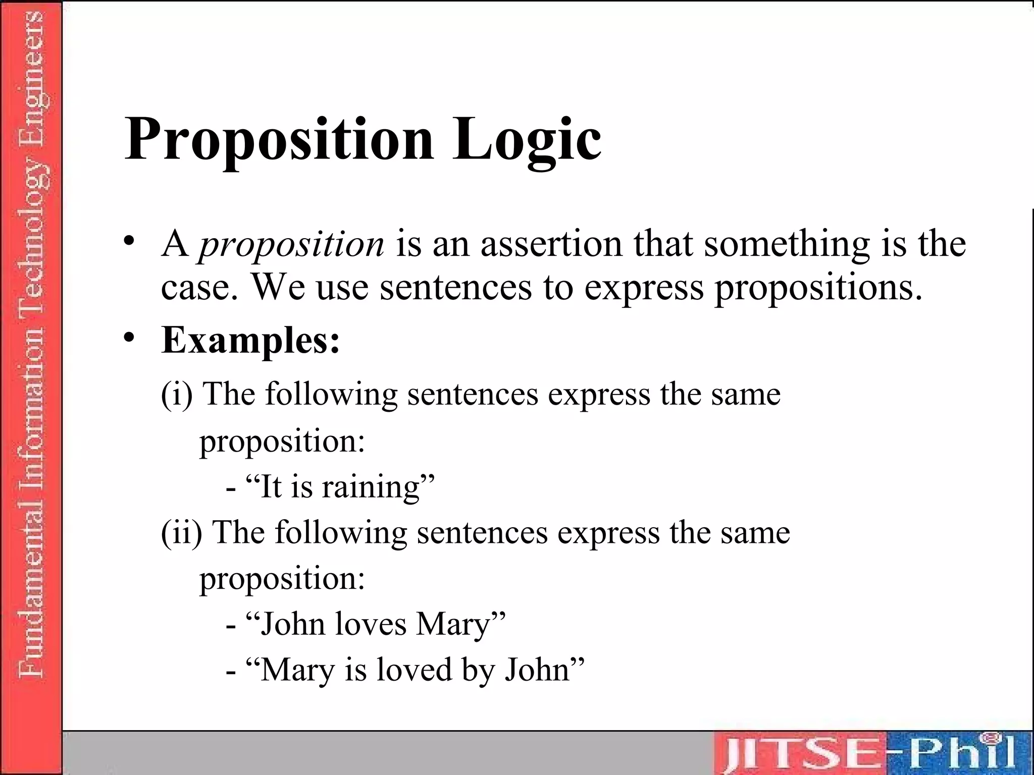 Proposition Logic
• A proposition is an assertion that something is the
  case. We use sentences to express propositions.
• Examples:
  (i) The following sentences express the same
      proposition:
        - “It is raining”
  (ii) The following sentences express the same
      proposition:
        - “John loves Mary”
        - “Mary is loved by John”
 