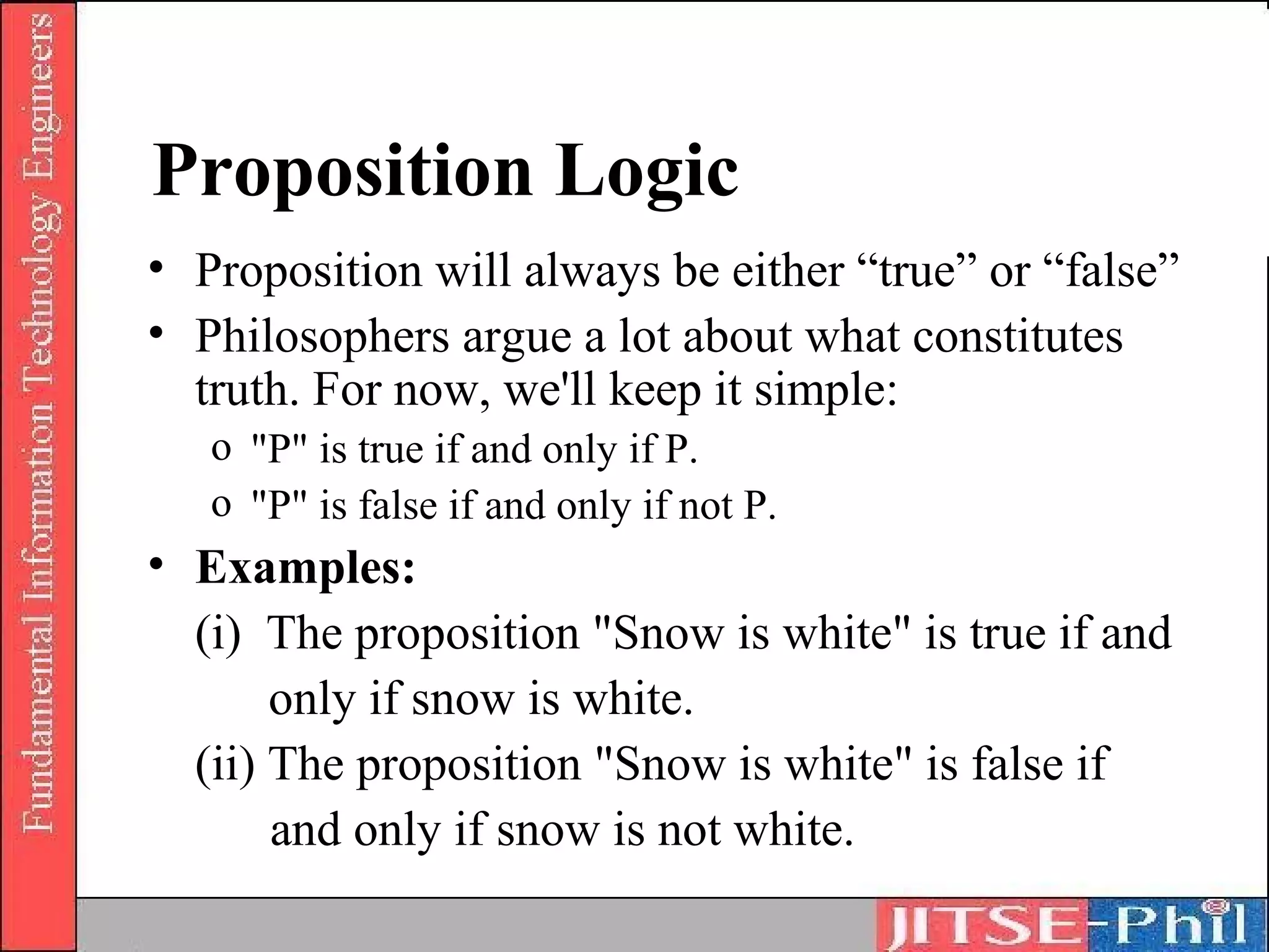 Proposition Logic
• Proposition will always be either “true” or “false”
• Philosophers argue a lot about what constitutes
  truth. For now, we'll keep it simple:
   o "P" is true if and only if P.
   o "P" is false if and only if not P.
• Examples:
  (i) The proposition "Snow is white" is true if and
       only if snow is white.
  (ii) The proposition "Snow is white" is false if
       and only if snow is not white.
 