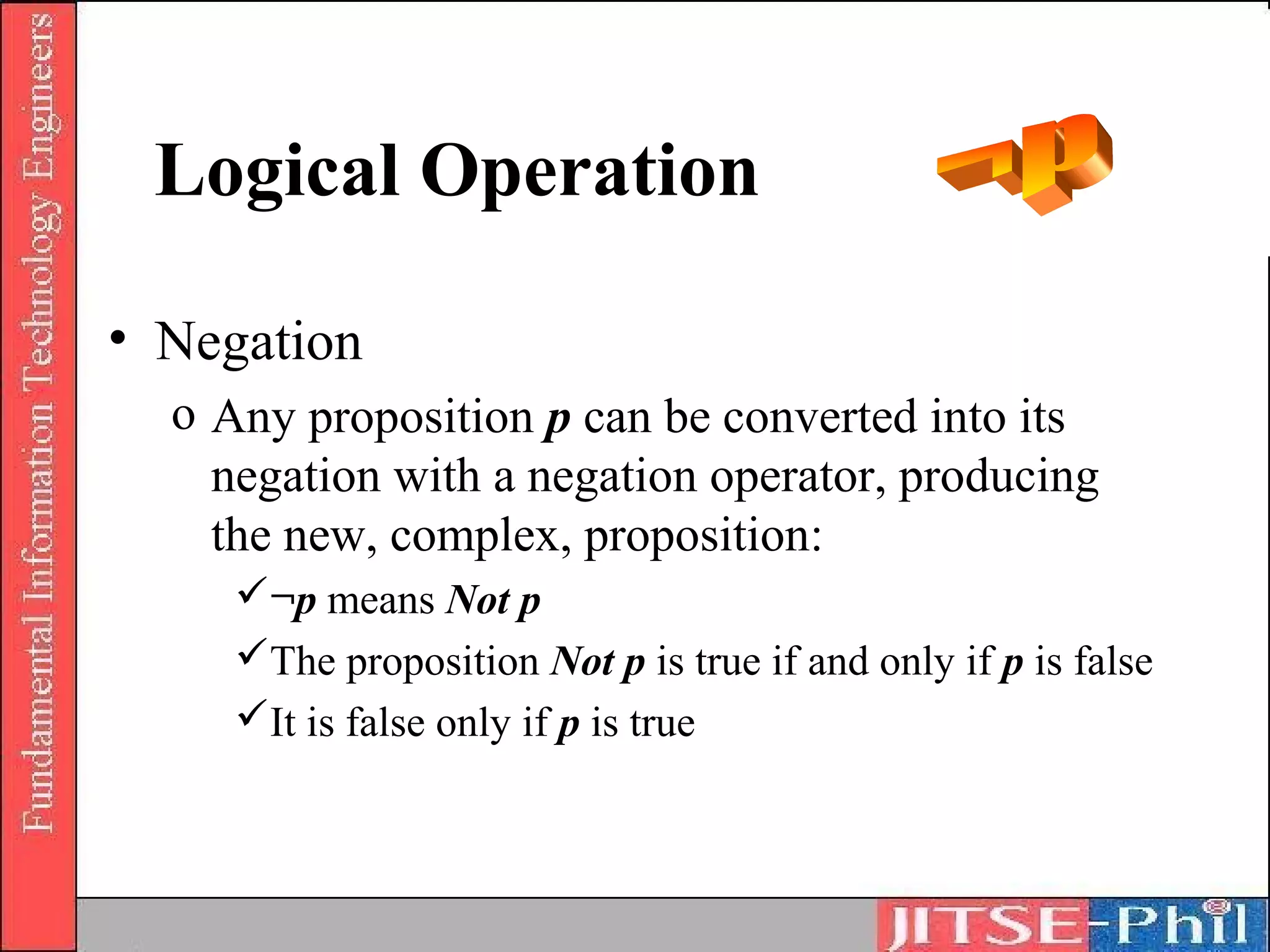 Logical Operation

• Negation
  o Any proposition p can be converted into its
    negation with a negation operator, producing
    the new, complex, proposition:
     ¬p means Not p
     The proposition Not p is true if and only if p is false
     It is false only if p is true
 