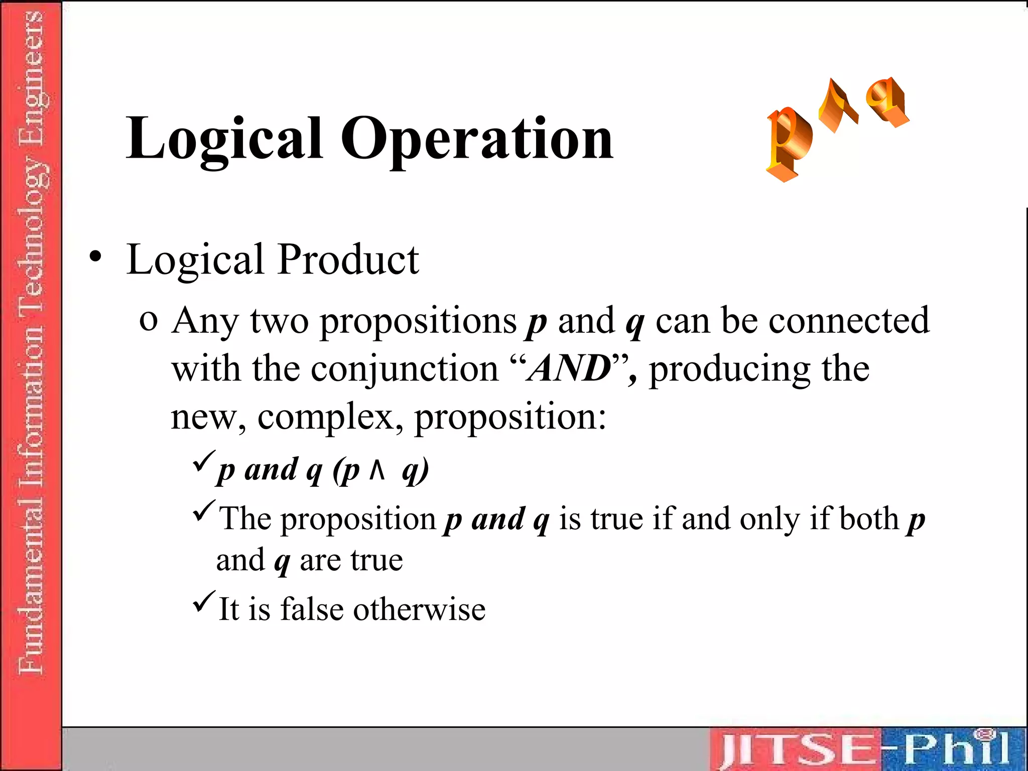 Logical Operation
• Logical Product
  o Any two propositions p and q can be connected
    with the conjunction “AND”, producing the
    new, complex, proposition:
     p and q (p ٨ q)
     The proposition p and q is true if and only if both p
      and q are true
     It is false otherwise
 