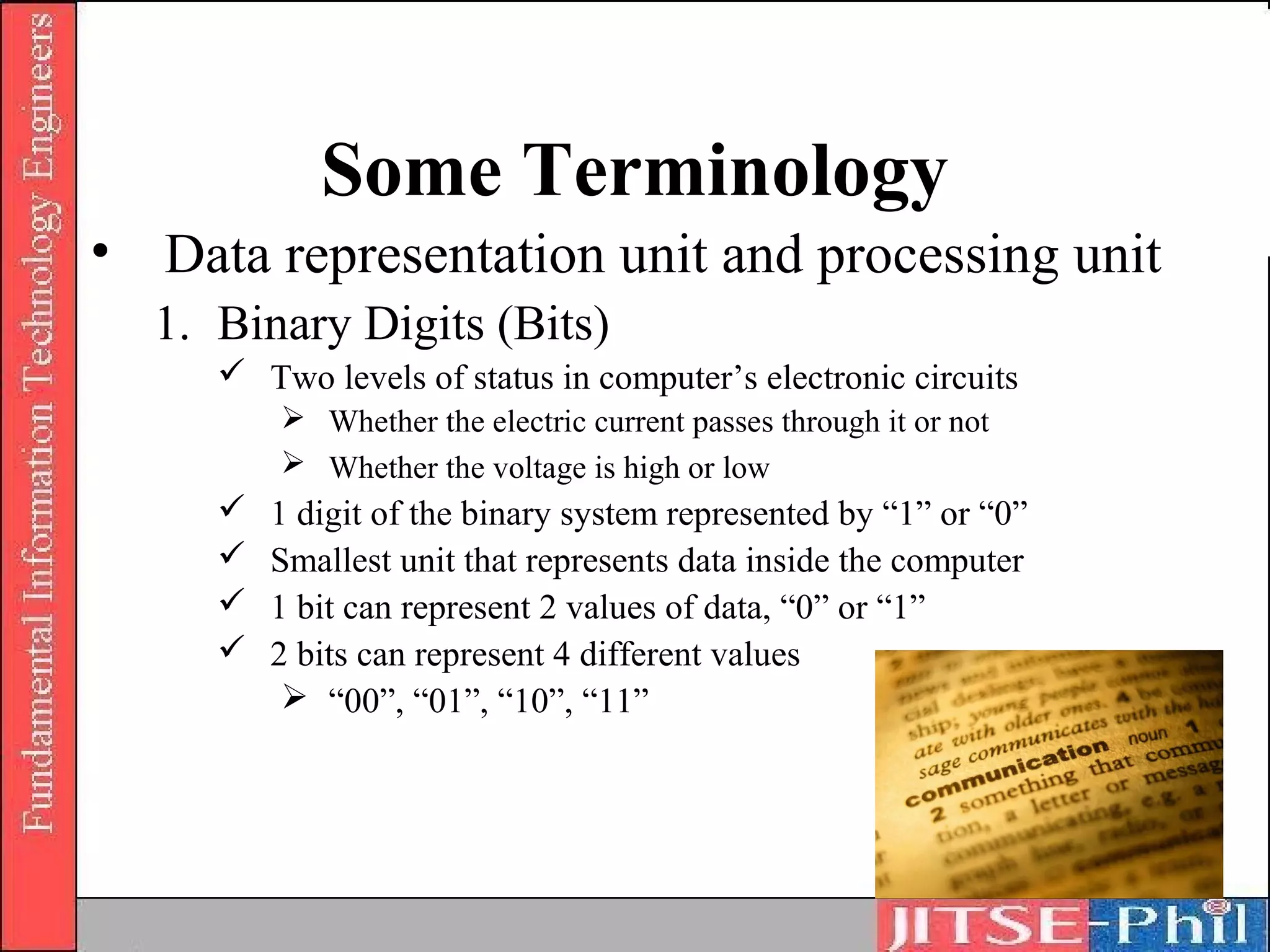Some Terminology
• Data representation unit and processing unit
  1. Binary Digits (Bits)
      Two levels of status in computer’s electronic circuits
          Whether the electric current passes through it or not
          Whether the voltage is high or low
        1 digit of the binary system represented by “1” or “0”
        Smallest unit that represents data inside the computer
        1 bit can represent 2 values of data, “0” or “1”
        2 bits can represent 4 different values
           “00”, “01”, “10”, “11”
 