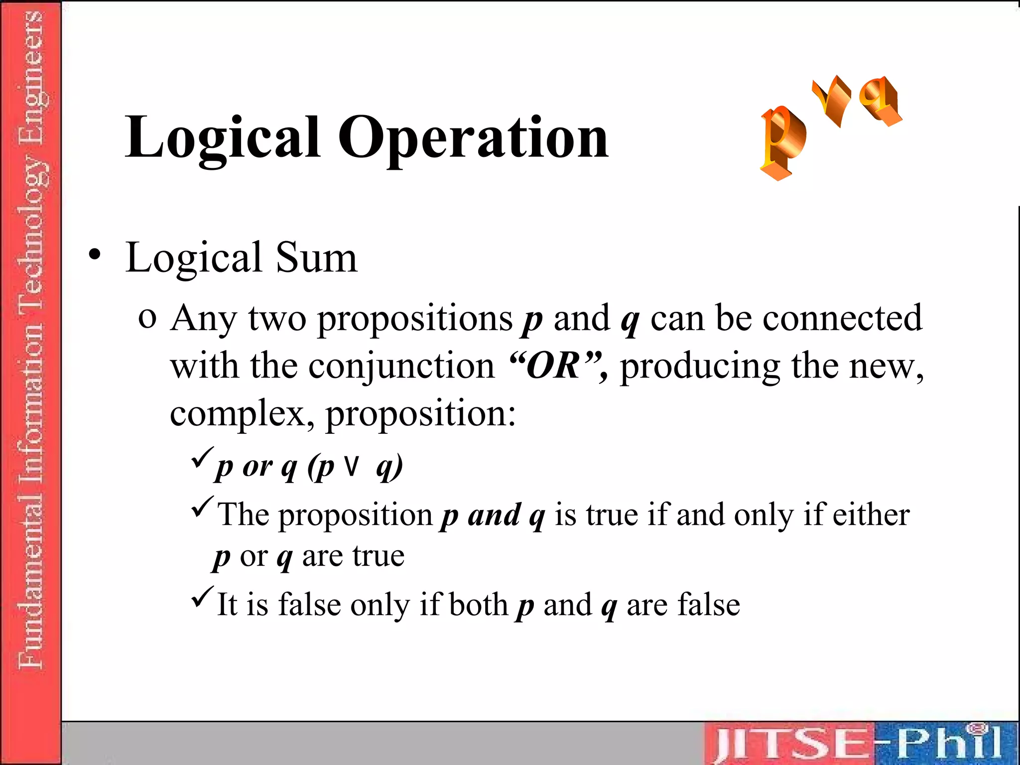 Logical Operation
• Logical Sum
  o Any two propositions p and q can be connected
    with the conjunction “OR”, producing the new,
    complex, proposition:
     p or q (p ۷ q)
     The proposition p and q is true if and only if either
      p or q are true
     It is false only if both p and q are false
 