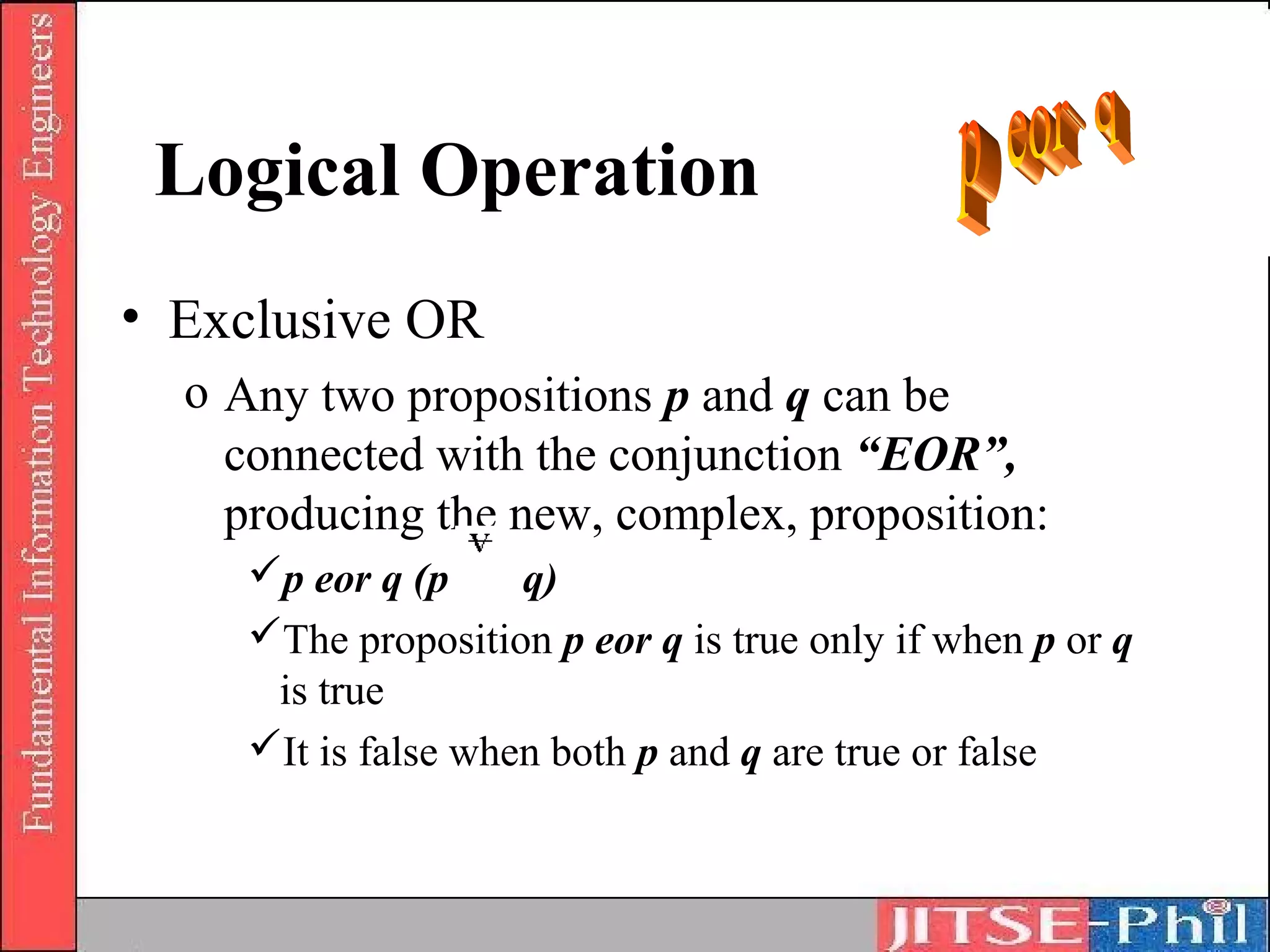 Logical Operation
• Exclusive OR
  o Any two propositions p and q can be
    connected with the conjunction “EOR”,
    producing the new, complex, proposition:
     p eor q (p     q)
     The proposition p eor q is true only if when p or q
      is true
     It is false when both p and q are true or false
 