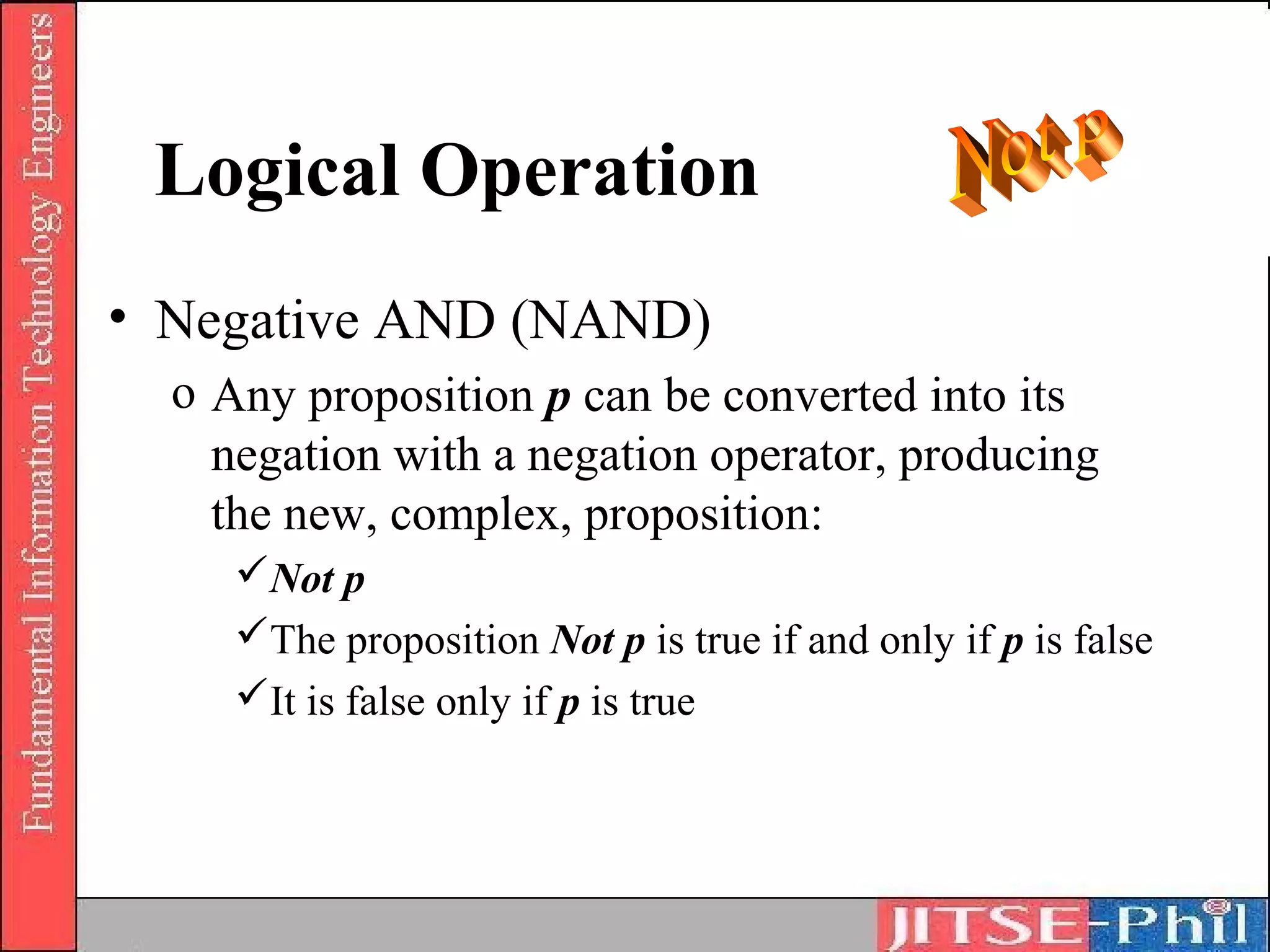 Logical Operation
• Negative AND (NAND)
  o Any proposition p can be converted into its
    negation with a negation operator, producing
    the new, complex, proposition:
     Not p
     The proposition Not p is true if and only if p is false
     It is false only if p is true
 