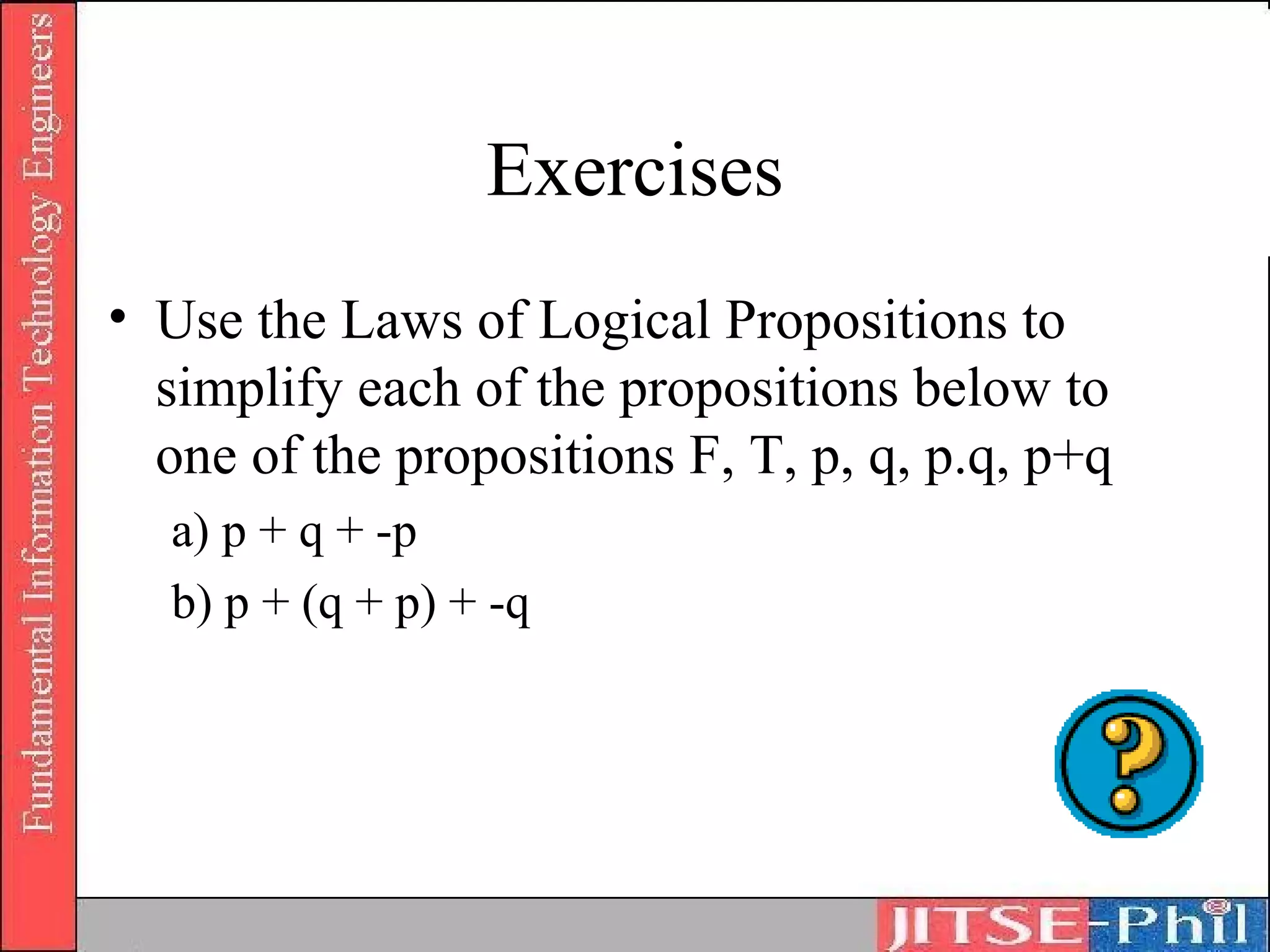 Exercises
• Use the Laws of Logical Propositions to
  simplify each of the propositions below to
  one of the propositions F, T, p, q, p.q, p+q
  a) p + q + -p
  b) p + (q + p) + -q
 