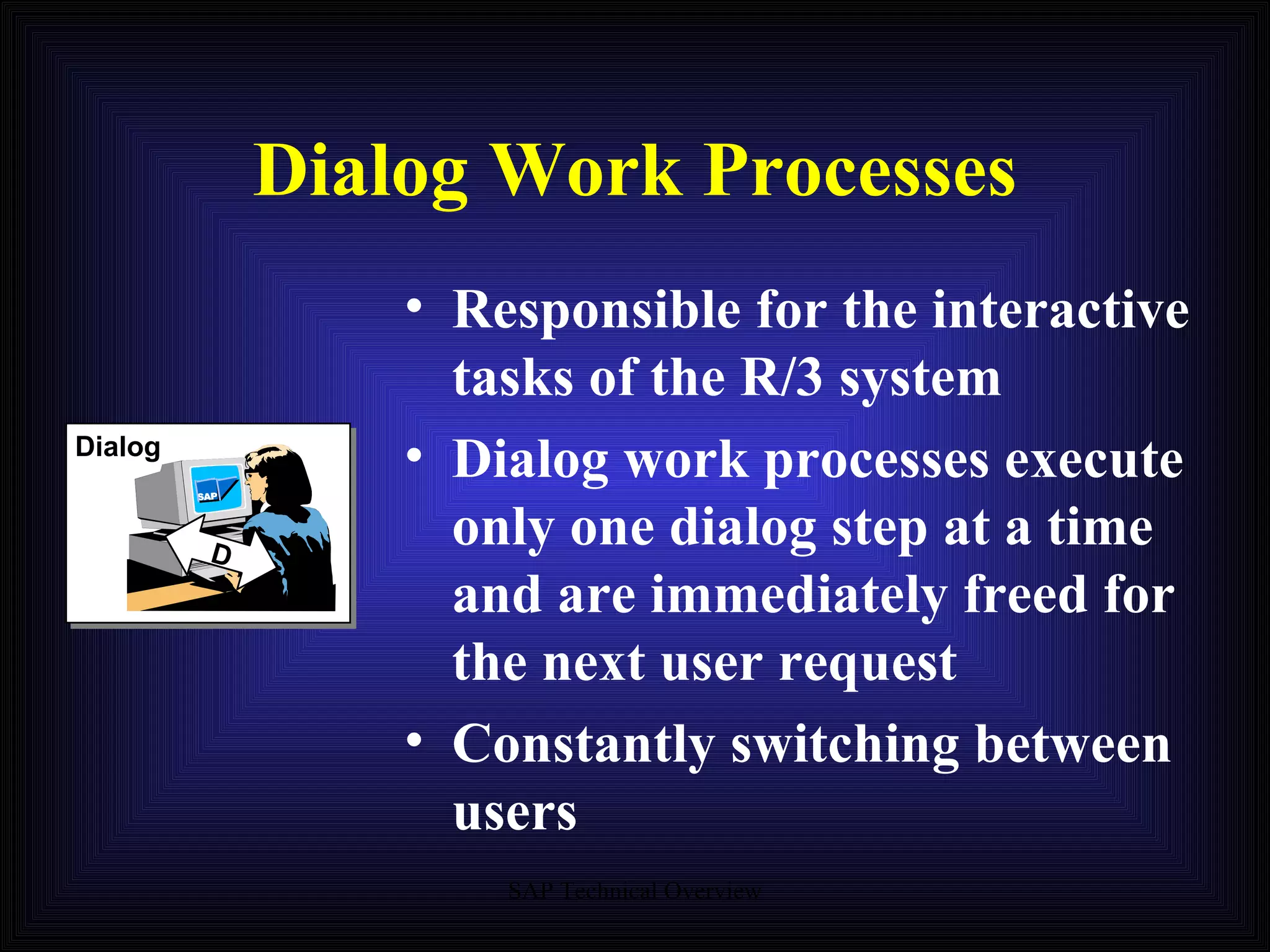 Dialog Work Processes Dialog Responsible for the interactive tasks of the R/3 system Dialog work processes execute only one dialog step at a time and are immediately freed for the next user request Constantly switching between users D 