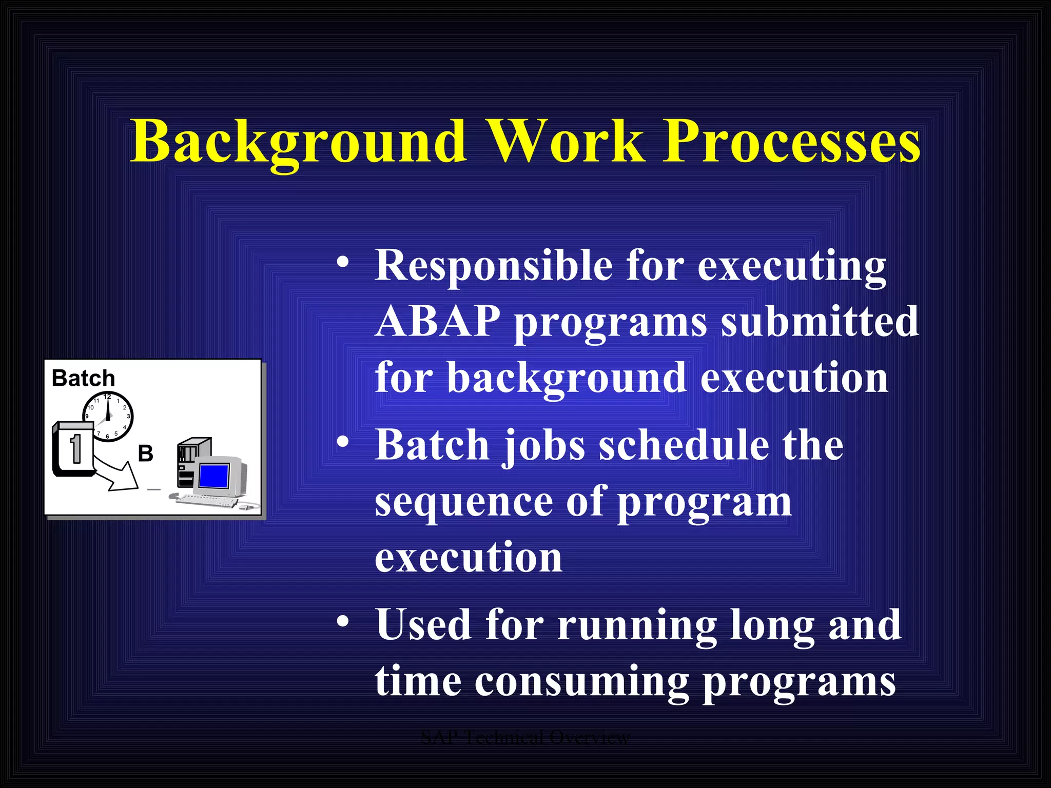 Background Work Processes Responsible for executing ABAP programs submitted for background execution Batch jobs schedule the sequence of program execution Used for running long and time consuming programs Batch B 12 9 6 3 11 1 7 5 8 4 2 10 