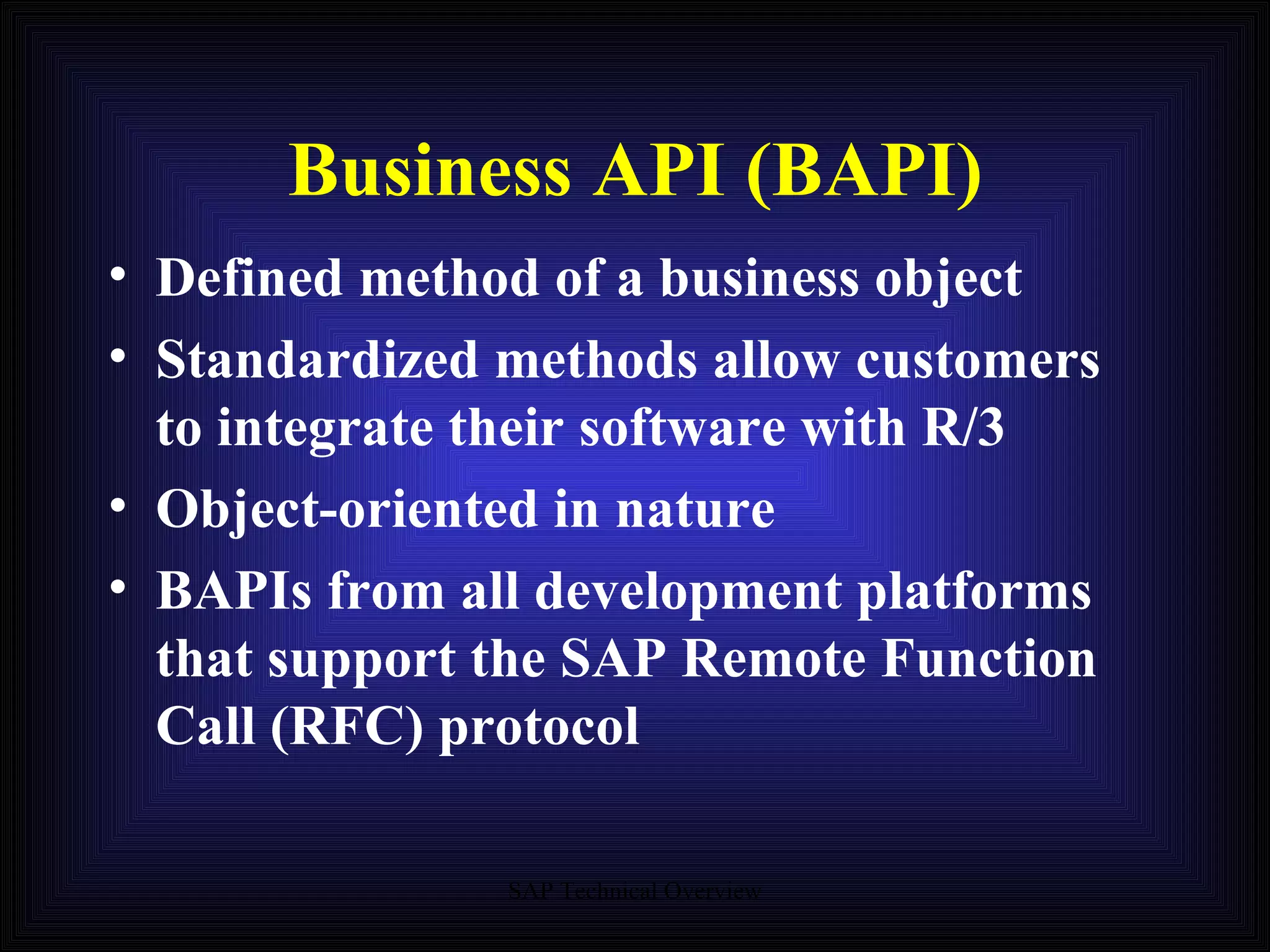 Business API (BAPI) Defined method of a business object Standardized methods allow customers to integrate their software with R/3 Object-oriented in nature BAPIs from all development platforms that support the SAP Remote Function Call (RFC) protocol 