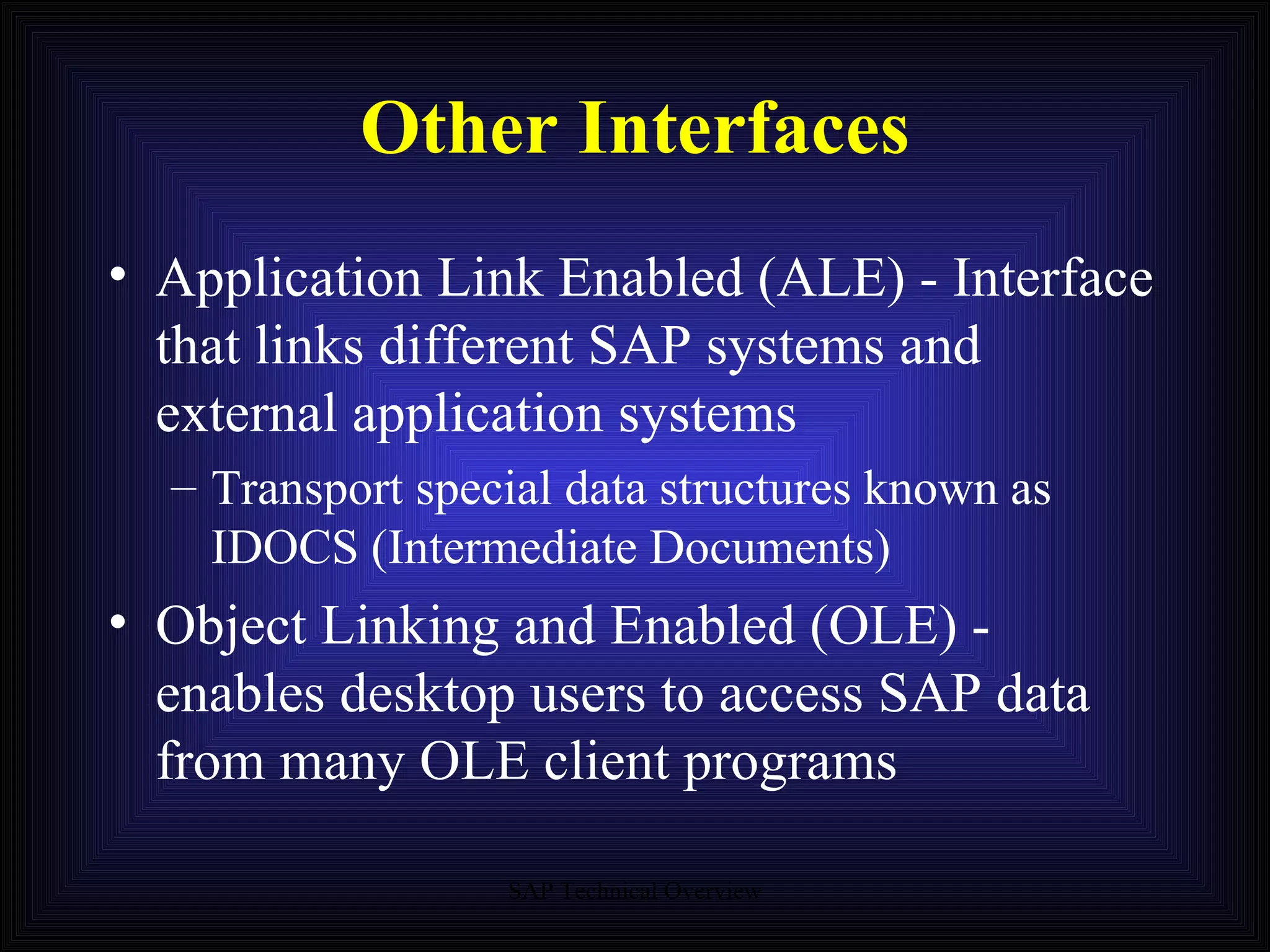 Other Interfaces Application Link Enabled (ALE) - Interface that links different SAP systems and external application systems Transport special data structures known as IDOCS (Intermediate Documents) Object Linking and Enabled (OLE) - enables desktop users to access SAP data from many OLE client programs 