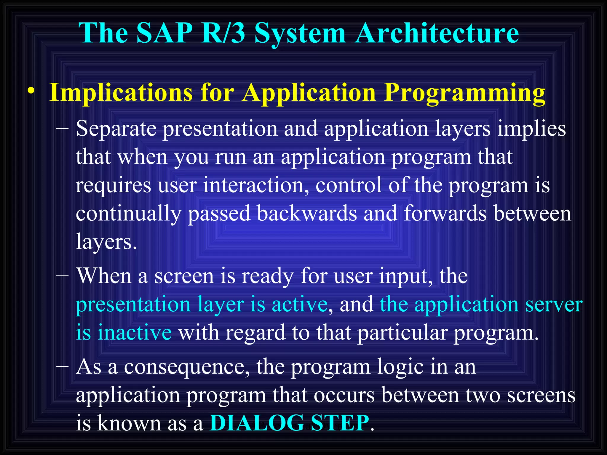 The SAP R/3 System Architecture Implications for Application Programming Separate presentation and application layers implies that when you run an application program that requires user interaction, control of the program is continually passed backwards and forwards between layers. When a screen is ready for user input, the  presentation layer is active , and  the application server is inactive  with regard to that particular program. As a consequence, the program logic in an application program that occurs between two screens is known as a  DIALOG STEP . 