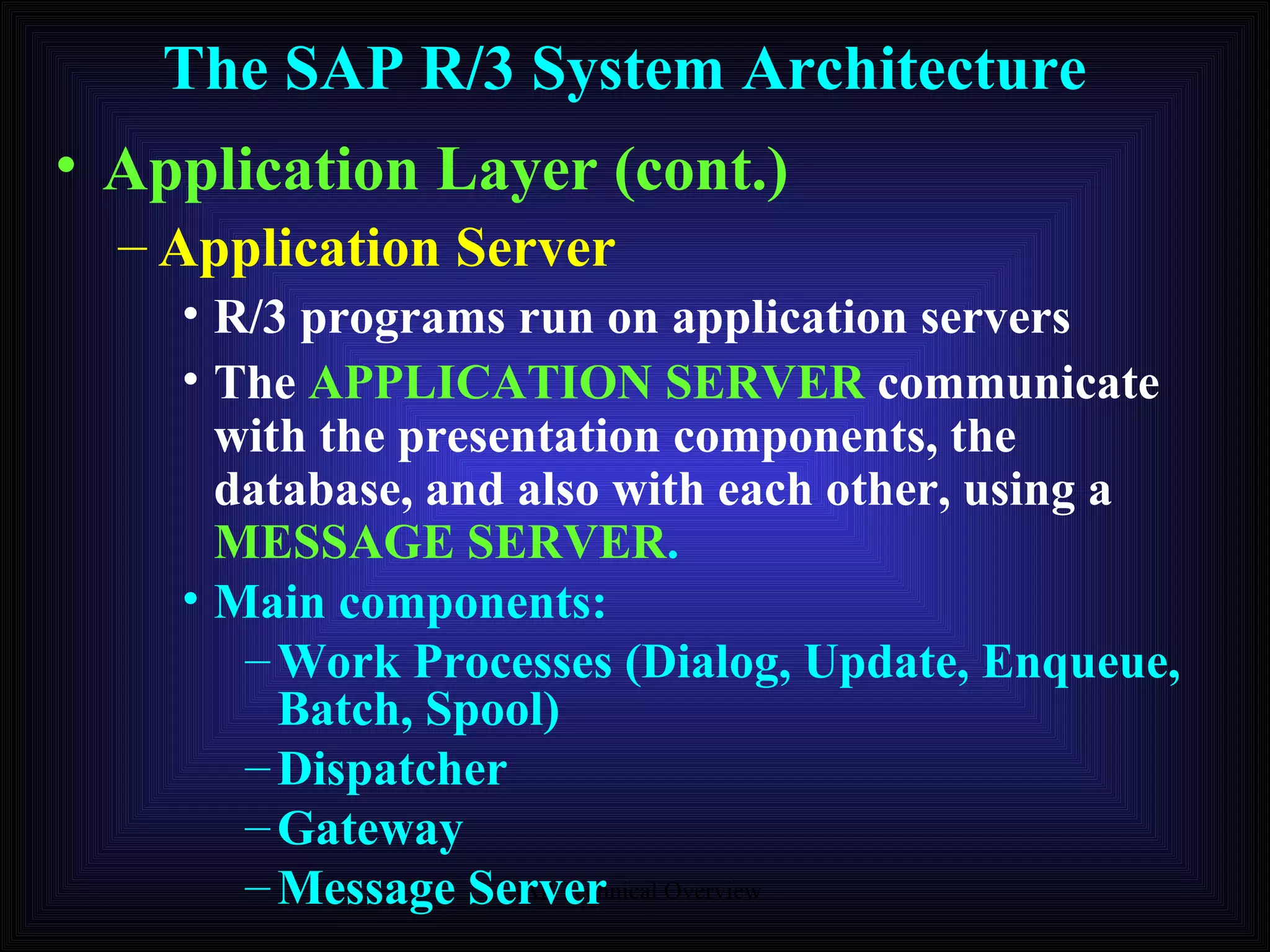 Application Layer (cont.) Application Server R/3 programs run on application servers The  APPLICATION SERVER   communicate with the presentation components, the database, and also with each other, using a   MESSAGE SERVER . Main components: Work Processes (Dialog, Update, Enqueue, Batch, Spool) Dispatcher Gateway Message Server The SAP R/3 System Architecture 