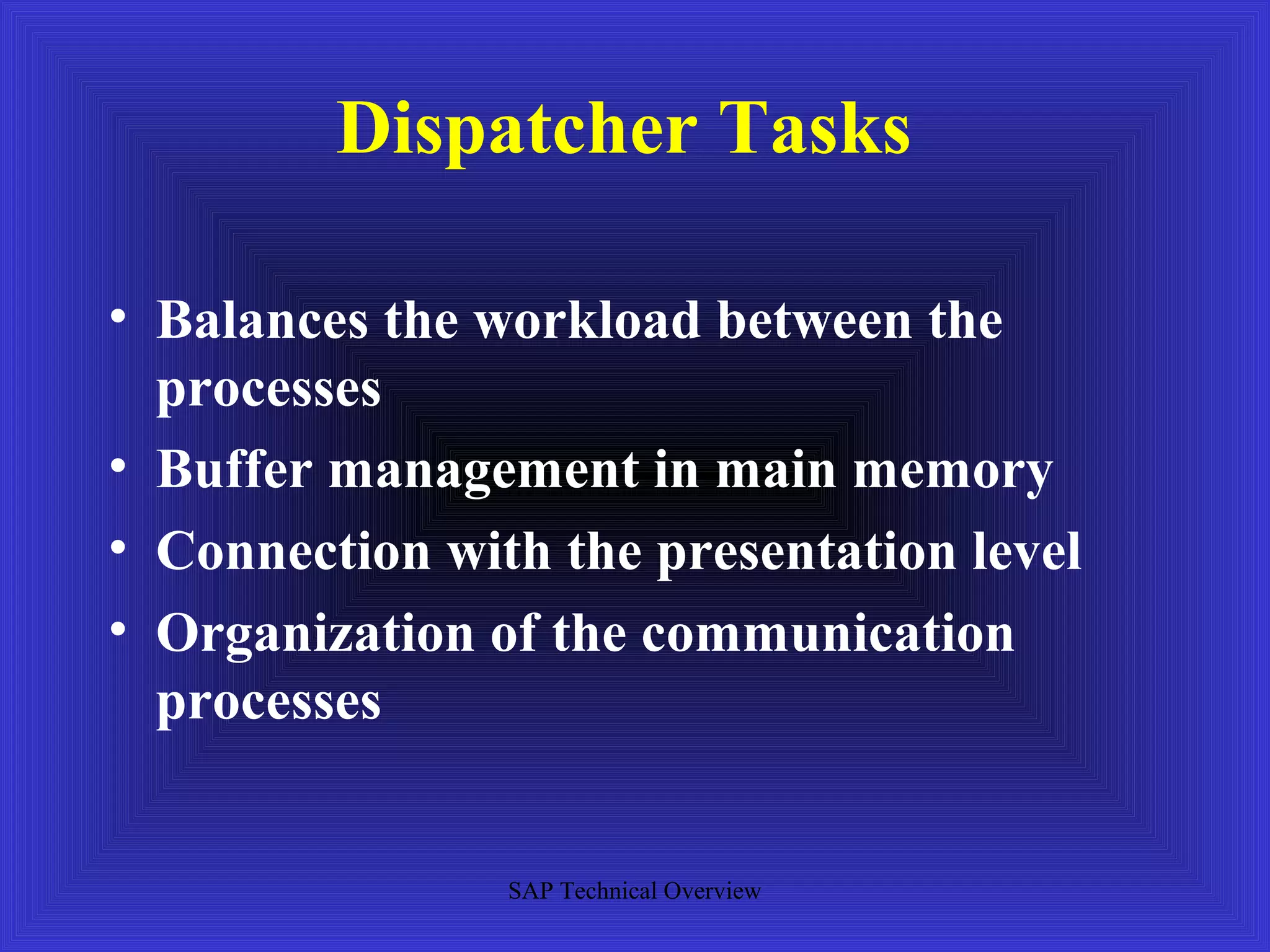 Dispatcher Tasks

• Balances the workload between the
  processes
• Buffer management in main memory
• Connection with the presentation level
• Organization of the communication
  processes


                SAP Technical Overview
 