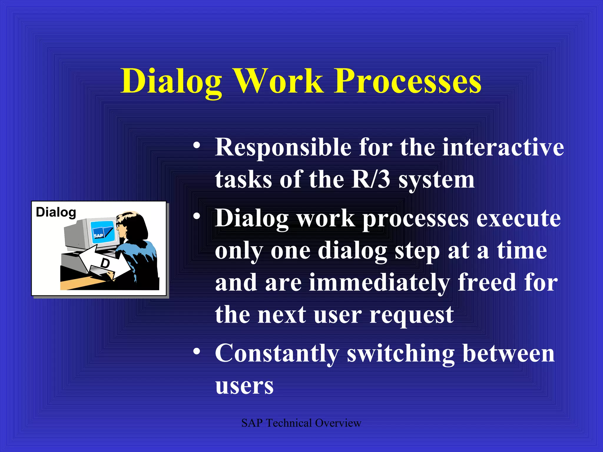 Dialog Work Processes
                 • Responsible for the interactive
                   tasks of the R/3 system
Dialog
                 • Dialog work processes execute
         D
                   only one dialog step at a time
                   and are immediately freed for
                   the next user request
                 • Constantly switching between
                   users
                     SAP Technical Overview
 
