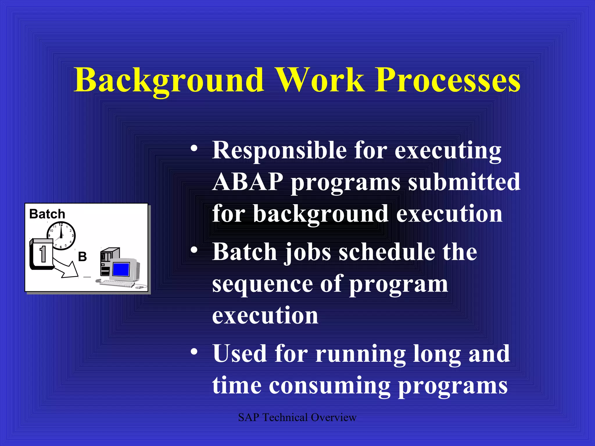 Background Work Processes
                               • Responsible for executing
                                 ABAP programs submitted
Batch
   10
     11
          12
               1
                   2
                                 for background execution
  9                    3




                               • Batch jobs schedule the
   8               4
       7 6 5



                           B

                                 sequence of program
                                 execution
                               • Used for running long and
                                 time consuming programs
                                  SAP Technical Overview
 