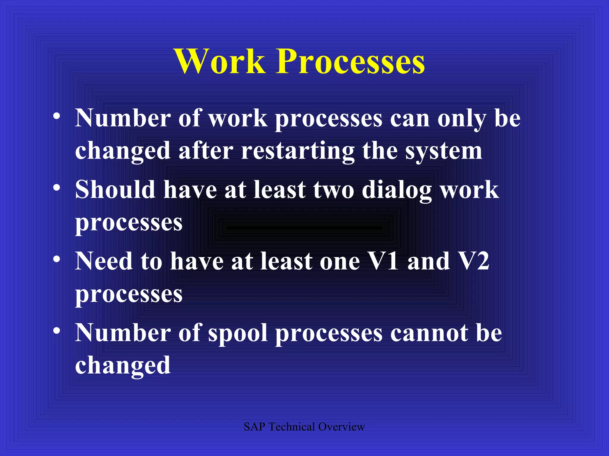 Work Processes
• Number of work processes can only be
  changed after restarting the system
• Should have at least two dialog work
  processes
• Need to have at least one V1 and V2
  processes
• Number of spool processes cannot be
  changed

               SAP Technical Overview
 