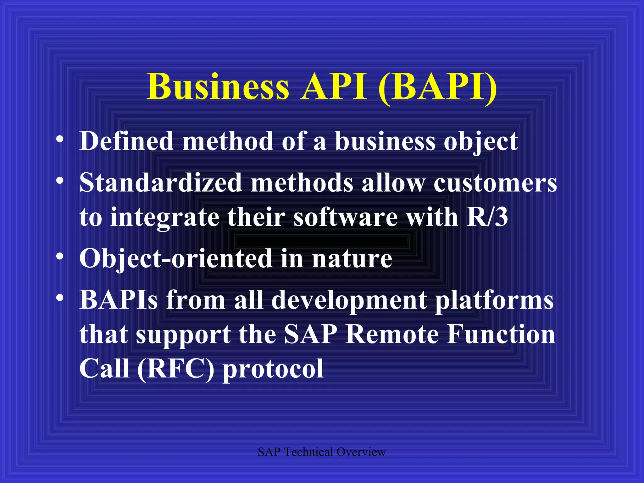 Business API (BAPI)
• Defined method of a business object
• Standardized methods allow customers
  to integrate their software with R/3
• Object-oriented in nature
• BAPIs from all development platforms
  that support the SAP Remote Function
  Call (RFC) protocol

               SAP Technical Overview
 