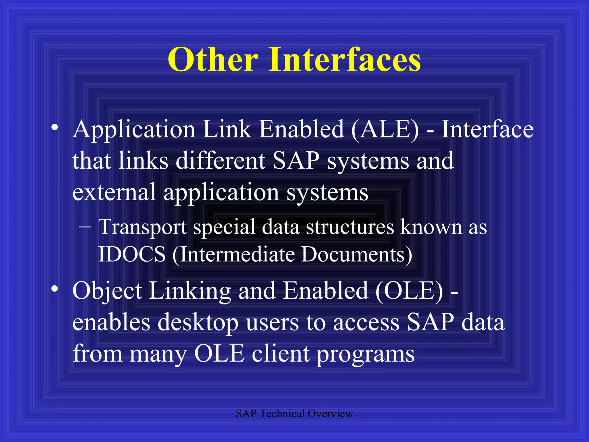 Other Interfaces
• Application Link Enabled (ALE) - Interface
  that links different SAP systems and
  external application systems
  – Transport special data structures known as
    IDOCS (Intermediate Documents)
• Object Linking and Enabled (OLE) -
  enables desktop users to access SAP data
  from many OLE client programs

                  SAP Technical Overview
 