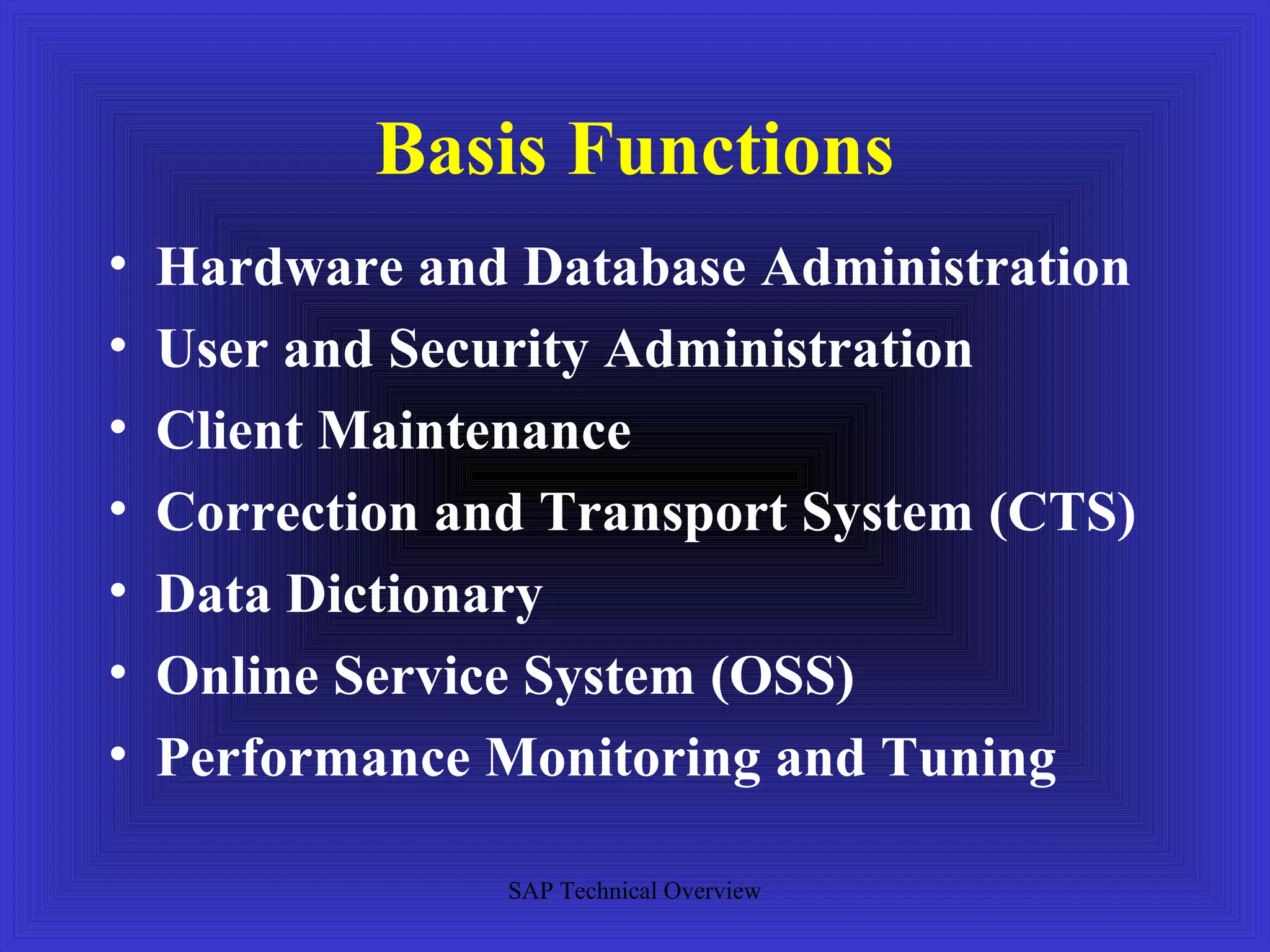 Basis Functions
•   Hardware and Database Administration
•   User and Security Administration
•   Client Maintenance
•   Correction and Transport System (CTS)
•   Data Dictionary
•   Online Service System (OSS)
•   Performance Monitoring and Tuning

                 SAP Technical Overview
 
