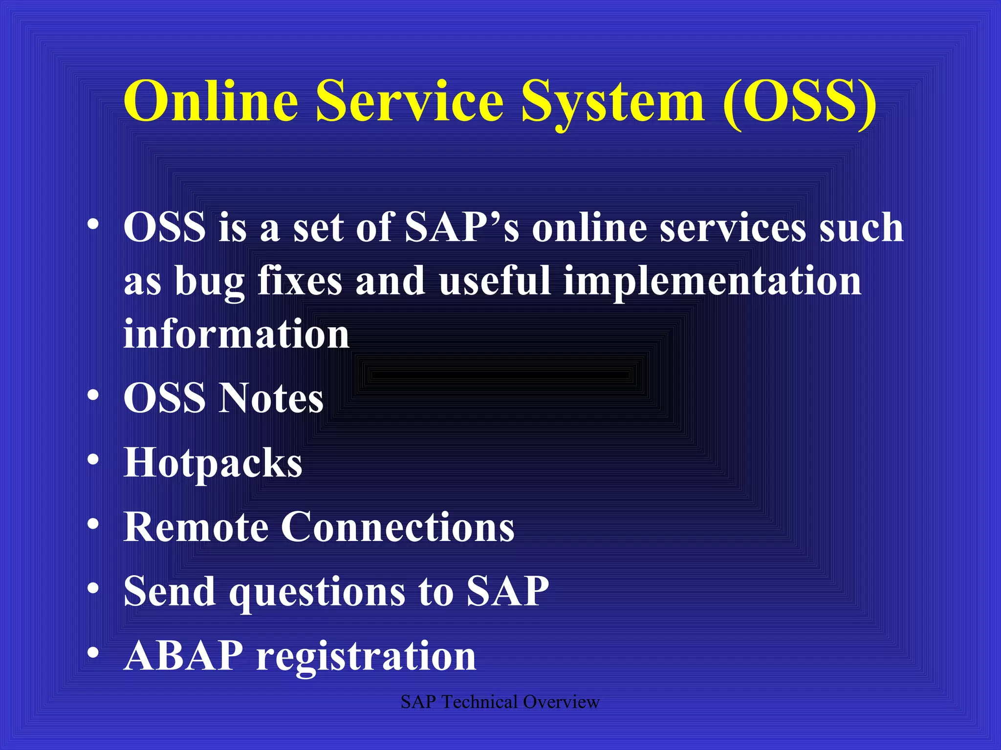 Online Service System (OSS)
• OSS is a set of SAP’s online services such
  as bug fixes and useful implementation
  information
• OSS Notes
• Hotpacks
• Remote Connections
• Send questions to SAP
• ABAP registration
                SAP Technical Overview
 