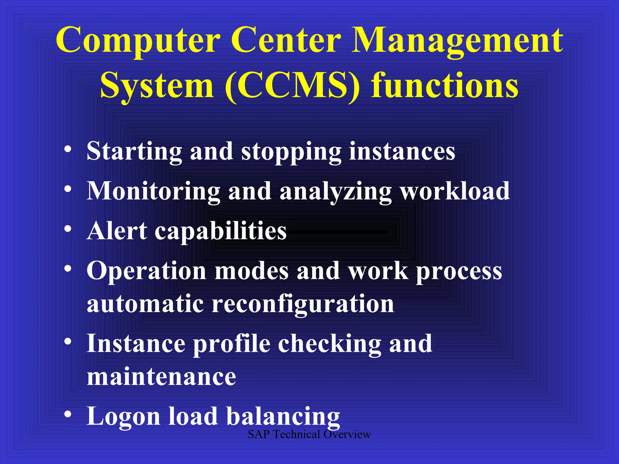 Computer Center Management
  System (CCMS) functions
• Starting and stopping instances
• Monitoring and analyzing workload
• Alert capabilities
• Operation modes and work process
  automatic reconfiguration
• Instance profile checking and
  maintenance
• Logon load balancing
                SAP Technical Overview
 