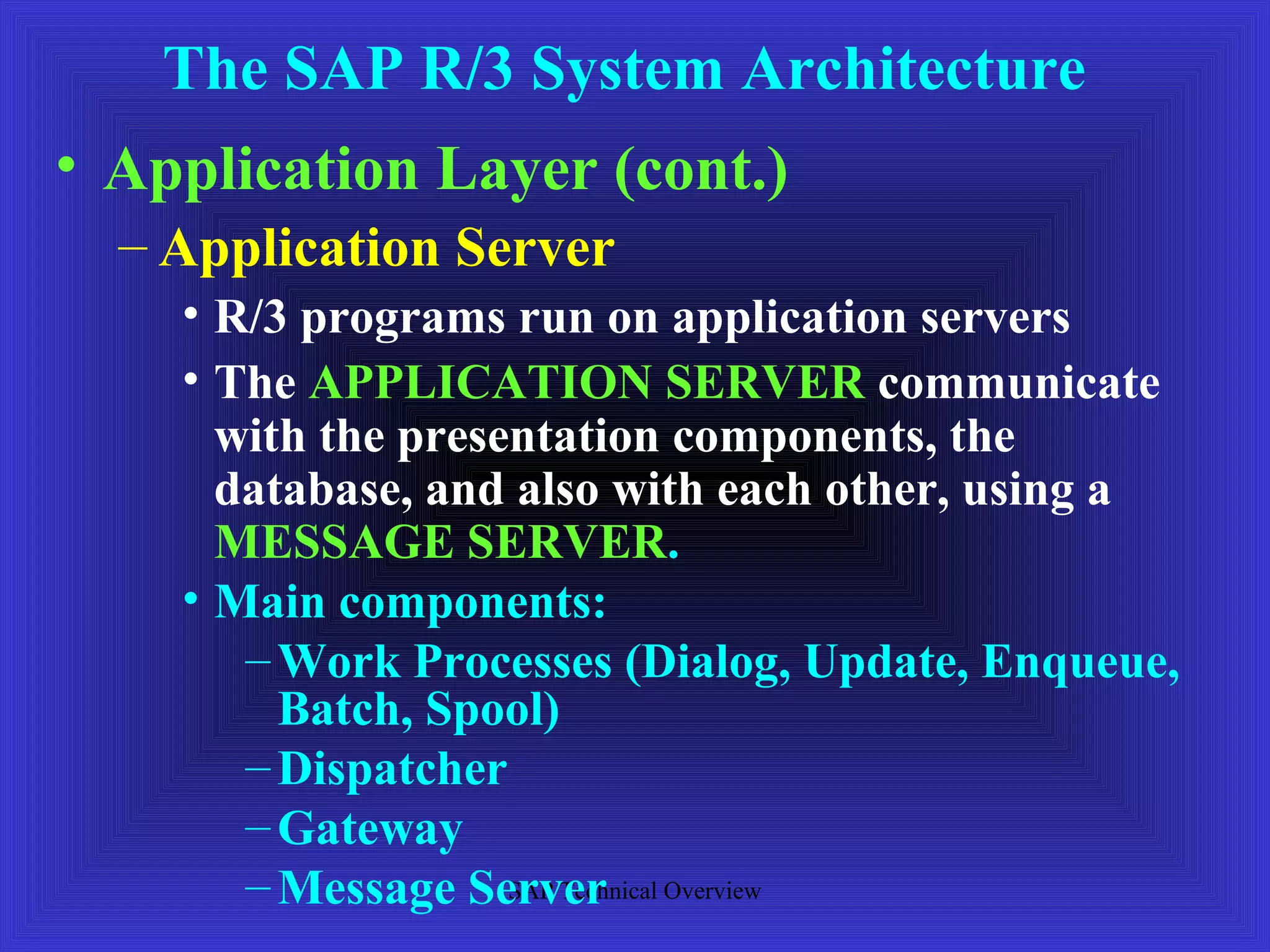The SAP R/3 System Architecture
• Application Layer (cont.)
  – Application Server
    • R/3 programs run on application servers
    • The APPLICATION SERVER communicate
      with the presentation components, the
      database, and also with each other, using a
      MESSAGE SERVER.
    • Main components:
       – Work Processes (Dialog, Update, Enqueue,
         Batch, Spool)
       – Dispatcher
       – Gateway
       – Message Server Overview
                    SAP Technical
 