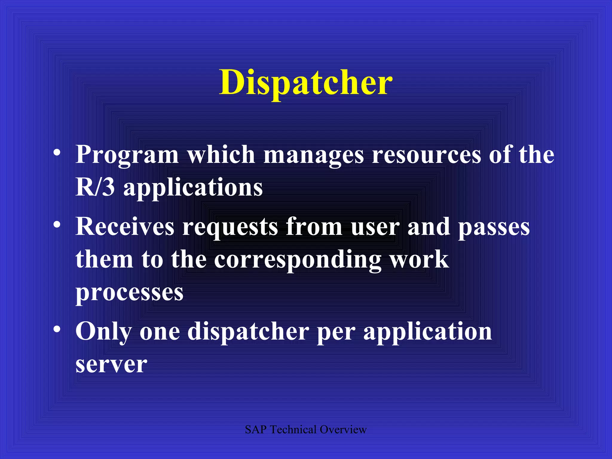 Dispatcher
• Program which manages resources of the
  R/3 applications
• Receives requests from user and passes
  them to the corresponding work
  processes
• Only one dispatcher per application
  server

               SAP Technical Overview
 