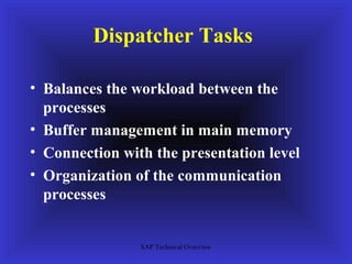 Dispatcher Tasks

• Balances the workload between the
  processes
• Buffer management in main memory
• Connection with the presentation level
• Organization of the communication
  processes


                SAP Technical Overview
 