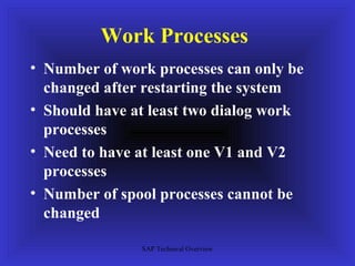 Work Processes
• Number of work processes can only be
  changed after restarting the system
• Should have at least two dialog work
  processes
• Need to have at least one V1 and V2
  processes
• Number of spool processes cannot be
  changed

               SAP Technical Overview
 