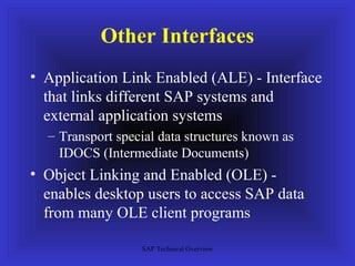 Other Interfaces
• Application Link Enabled (ALE) - Interface
  that links different SAP systems and
  external application systems
  – Transport special data structures known as
    IDOCS (Intermediate Documents)
• Object Linking and Enabled (OLE) -
  enables desktop users to access SAP data
  from many OLE client programs

                  SAP Technical Overview
 