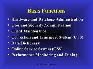Basis Functions
•   Hardware and Database Administration
•   User and Security Administration
•   Client Maintenance
•   Correction and Transport System (CTS)
•   Data Dictionary
•   Online Service System (OSS)
•   Performance Monitoring and Tuning

                 SAP Technical Overview
 