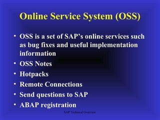 Online Service System (OSS)
• OSS is a set of SAP’s online services such
  as bug fixes and useful implementation
  information
• OSS Notes
• Hotpacks
• Remote Connections
• Send questions to SAP
• ABAP registration
                SAP Technical Overview
 