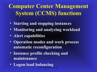 Computer Center Management
  System (CCMS) functions
• Starting and stopping instances
• Monitoring and analyzing workload
• Alert capabilities
• Operation modes and work process
  automatic reconfiguration
• Instance profile checking and
  maintenance
• Logon load balancing
                SAP Technical Overview
 