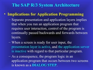 The SAP R/3 System Architecture
• Implications for Application Programming
  – Separate presentation and application layers implies
    that when you run an application program that
    requires user interaction, control of the program is
    continually passed backwards and forwards between
    layers.
  – When a screen is ready for user input, the
    presentation layer is active, and the application server
    is inactive with regard to that particular program.
  – As a consequence, the program logic in an
    application program that occurs between two screens
    is known as a DIALOG STEP.
                       SAP Technical Overview
 