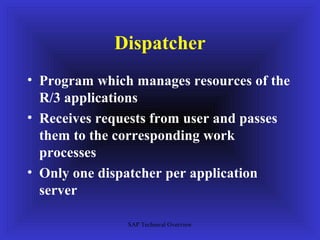 Dispatcher
• Program which manages resources of the
  R/3 applications
• Receives requests from user and passes
  them to the corresponding work
  processes
• Only one dispatcher per application
  server

               SAP Technical Overview
 