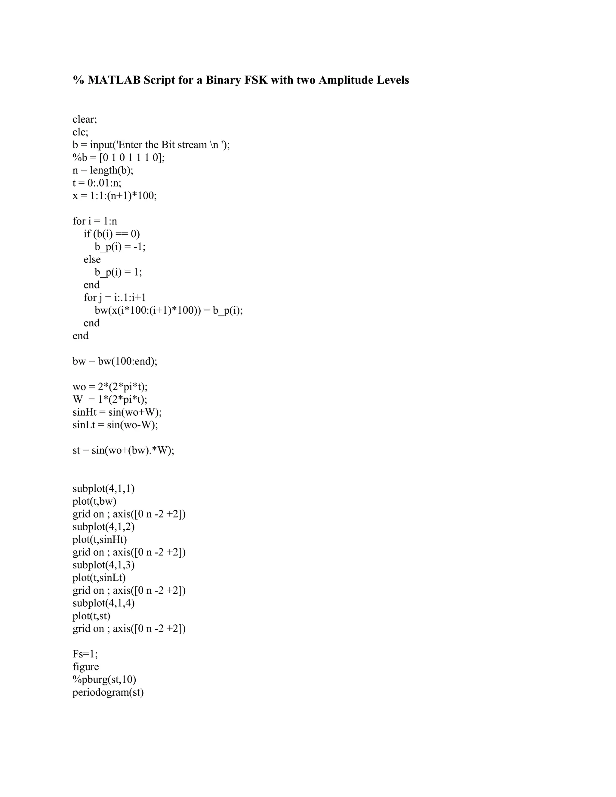 % MATLAB Script for a Binary FSK with two Amplitude Levels 
clear; 
clc; 
b = input('Enter the Bit stream n '); 
%b = [0 1 0 1 1 1 0]; 
n = length(b); 
t = 0:.01:n; 
x = 1:1:(n+1)*100; 
for i = 1:n 
if (b(i) == 0) 
b_p(i) = -1; 
else 
b_p(i) = 1; 
end 
for j = i:.1:i+1 
bw(x(i*100:(i+1)*100)) = b_p(i); 
end 
end 
bw = bw(100:end); 
wo = 2*(2*pi*t); 
W = 1*(2*pi*t); 
sinHt = sin(wo+W); 
sinLt = sin(wo-W); 
st = sin(wo+(bw).*W); 
subplot(4,1,1) 
plot(t,bw) 
grid on ; axis([0 n -2 +2]) 
subplot(4,1,2) 
plot(t,sinHt) 
grid on ; axis([0 n -2 +2]) 
subplot(4,1,3) 
plot(t,sinLt) 
grid on ; axis([0 n -2 +2]) 
subplot(4,1,4) 
plot(t,st) 
grid on ; axis([0 n -2 +2]) 
Fs=1; 
figure 
%pburg(st,10) 
periodogram(st) 
 