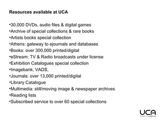 Resources available at UCA
•30,000 DVDs, audio files & digital games
•Archive of special collections & rare books
•Artists books special collection
•Athens: gateway to ejournals and databases
•Books: over 300,000 printed/digital
•eStream: TV & Radio broadcasts under license
•Exhibition Catalogues special collection
•Imagebank, VADS,
•Journals: over 13,000 printed/digital
•Library Catalogue
•Multimedia: still/moving image & newspaper archives
•Reading lists
•Subscribed service to over 60 special collections
 