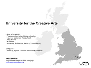 University for the Creative Arts
- Guild HE university
- Provide specialist art and design education
- 5 campus locations in the southeast
- 7000 students
- 90 courses
- Art, Design, Architecture, Media & Communication
Campuses:
Canterbury, Epsom, Farnham, Maidstone & Rochester
MARIA TANNANT
Programme Manager in Digital Pedagogy
mtannant@ucreative.ac.uk
 