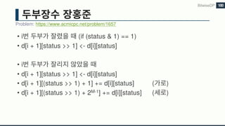 • i (if (status & 1) == 1)
• d[i + 1][status >> 1] <- d[i][status]
• i
• d[i + 1][status >> 1] <- d[i][status]
• d[i + 1][(status >> 1) + 1] += d[i][status] ( )
• d[i + 1][(status >> 1) + 2M-1] += d[i][status] ( )
Problem: https://www.acmicpc.net/problem/1657
BitwiseDP 100
 