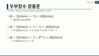• d[i + 1][(status >> 1)] <- d[i][status]
• always possible
• d[i + 1][(status >> 1) + 1] += d[i][status]
• if (status & 3) == 0, and (i % M) != M – 1
• d[i + 1][(status >> 1) + 2M-1] += d[i][status]
• if (status & 1) == 0
Problem: https://www.acmicpc.net/problem/1657
BitwiseDP 101
 