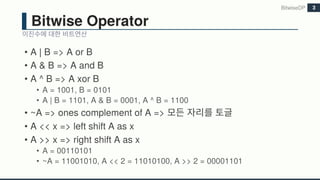 Bitwise Operator
• A | B => A or B
• A & B => A and B
• A ^ B => A xor B
• A = 1001, B = 0101
• A | B = 1101, A & B = 0001, A ^ B = 1100
• ~A => ones complement of A =>
• A << x => left shift A as x
• A >> x => right shift A as x
• A = 00110101
• ~A = 11001010, A << 2 = 11010100, A >> 2 = 00001101
BitwiseDP 3
 