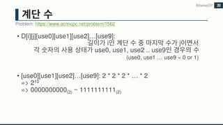 • D[i][j][use0][use1][use2]…[use9]:
i j
use0, use1, use2 .. use9
(use0, use1 … use9 = 0 or 1)
• [use0][use1][use2]…[use9]: 2 * 2 * 2 * … * 2
=> 210
=> 0000000000(2) ~ 1111111111(2)
BitwiseDP
Problem: https://www.acmicpc.net/problem/1562
33
 