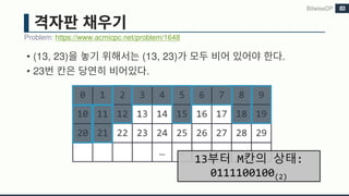 • (13, 23) (13, 23) .
• 23 .
Problem: https://www.acmicpc.net/problem/1648
BitwiseDP 83
0 1 2 3 4 5 6 7 8 9
10 11 12 13 14 15 16 17 18 19
20 21 22 23 24 25 26 27 28 29
… …
13부터 M칸의 상태:
0111100100(2)
 