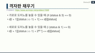 • (if (status & 3) == 0)
• d[i + 1][(status >> 1) + 1] += d[i][status]
• (i (status & 1) == 0)
• d[i + 1][(status >> 1) + 2M-1] += d[i][status]
Problem: https://www.acmicpc.net/problem/1648
BitwiseDP 89
 