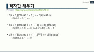 • d[i + 1][(status >> 1)] += d[i][status]
• if (status & 1) == 1
• d[i + 1][(status >> 1) + 1] += d[i][status]
• if (status & 3) == 0, and (i % M) != M – 1
• d[i + 1][(status >> 1) + 2M-1] += d[i][status]
• if (status & 1) == 0
Problem: https://www.acmicpc.net/problem/1648
BitwiseDP 91
 