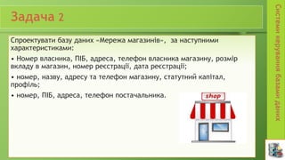 Спроектувати базу даних «Мережа магазинів», за наступними
характеристиками:
• Номер власника, ПІБ, адреса, телефон власника магазину, розмір
вкладу в магазин, номер реєстрації, дата реєстрації;
• номер, назву, адресу та телефон магазину, статутний капітал,
профіль;
• номер, ПІБ, адреса, телефон постачальника.
 